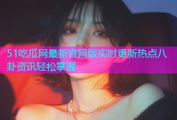 51吃瓜网最新官网版实时更新热点八卦资讯轻松掌握