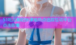 51吃瓜朝阳张津瑜热点追踪互动平台点击即看