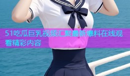 51吃瓜巨乳视频汇聚最新爆料在线观看精彩内容