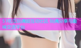 51吃瓜玩偶姐互动社区 玩偶分享与趣味交流平台
