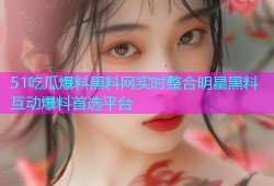 51吃瓜爆料黑料网实时整合明星黑料互动爆料首选平台
