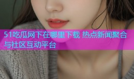 51吃瓜网下在哪里下载 热点新闻聚合与社区互动平台