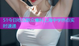 51今日吃瓜群众爆料上海中学热点实时速递