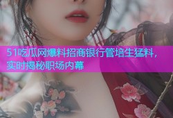 51吃瓜网爆料招商银行管培生猛料，实时揭秘职场内幕