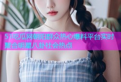 51吃瓜网朝阳群众热心爆料平台实时聚合明星八卦社会热点