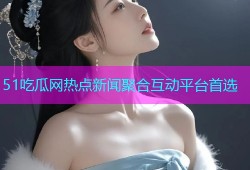 51吃瓜网热点新闻聚合互动平台首选