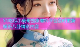 51吃瓜小杨哥独家爆料平台及时更新娱乐八卦精彩内容