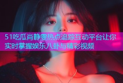51吃瓜肖静雯热点追踪互动平台让你实时掌握娱乐八卦与精彩视频