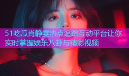 51吃瓜肖静雯热点追踪互动平台让你实时掌握娱乐八卦与精彩视频