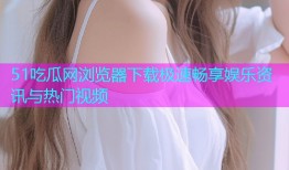 51吃瓜网浏览器下载极速畅享娱乐资讯与热门视频
