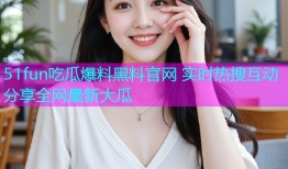 51fun吃瓜爆料黑料官网 实时热搜互动分享全网最新大瓜