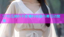 51吃瓜黑料平家爆料明星内幕互动聚焦