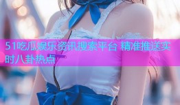 51吃瓜娱乐资讯搜索平台 精准推送实时八卦热点