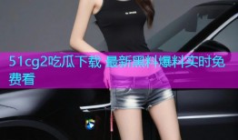 51cg2吃瓜下载 最新黑料爆料实时免费看