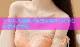 51吃瓜无腹肌张张独家爆料互动平台免费实时更新