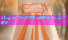 51cgfun今日吃瓜热点速递每日大瓜全覆盖