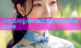 51吃瓜网zjy爆料最新最全热点新闻精彩不停