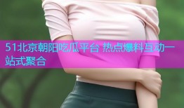 51北京朝阳吃瓜平台 热点爆料互动一站式聚合