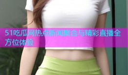 51吃瓜网热点新闻聚合与精彩直播全方位体验