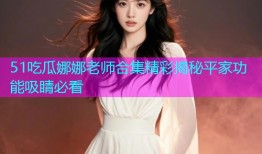 51吃瓜娜娜老师合集精彩揭秘平家功能吸睛必看