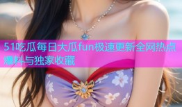 51吃瓜每日大瓜fun极速更新全网热点爆料与独家收藏
