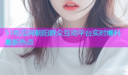 51吃瓜网朝阳群众互动平台实时爆料最新热点