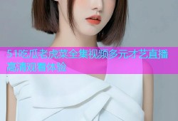 51吃瓜老虎菜全集视频多元才艺直播高清观看体验