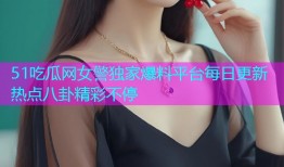 51吃瓜网女警独家爆料平台每日更新热点八卦精彩不停