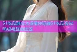 51吃瓜群众大叔带你玩转51吃瓜实时热点与互动社区