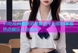 51吃瓜网最新消息聚合平台即刻掌握热点娱乐社会动态