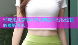 51吃瓜北京军训热点聚合平台轻松获取最新资讯
