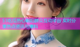 51吃瓜热心朝阳群众互动平台 实时分享热点资讯与爆料