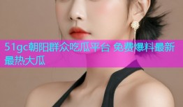 51gc朝阳群众吃瓜平台 免费爆料最新最热大瓜