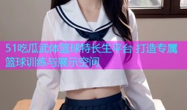 51吃瓜武体篮球特长生平台 打造专属篮球训练与展示空间