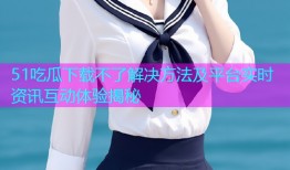 51吃瓜下载不了解决方法及平台实时资讯互动体验揭秘