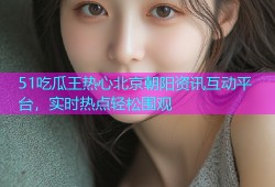 51吃瓜王热心北京朝阳资讯互动平台，实时热点轻松围观