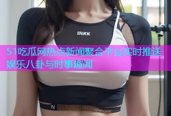 51吃瓜网热点新闻聚合平台实时推送娱乐八卦与时事趣闻