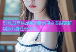 51吃瓜网热点新闻聚合平台实时更新娱乐八卦社会资讯