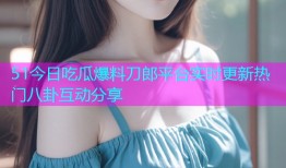 51今日吃瓜爆料刀郎平台实时更新热门八卦互动分享