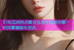 51吃瓜网热点聚合互动平台带你第一时间掌握娱乐资讯