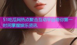 51吃瓜网热点聚合互动平台带你第一时间掌握娱乐资讯