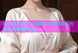 51吃瓜网热门大瓜聚合社区互动平台轻松获取最新热点