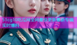 51cg10吃瓜网全网最快更新最新专辑实时爆料