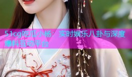51cg吃瓜小杨：实时娱乐八卦与深度爆料互动平台