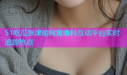 51吃瓜张津瑜网黄爆料互动平台实时追踪热点