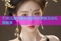 51吃瓜福利最新视频实时更新互动无限畅享