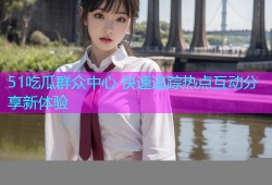 51吃瓜群众中心 快速追踪热点互动分享新体验