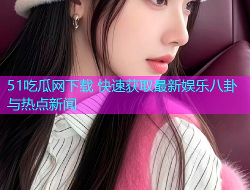 51吃瓜网下载 快速获取最新娱乐八卦与热点新闻