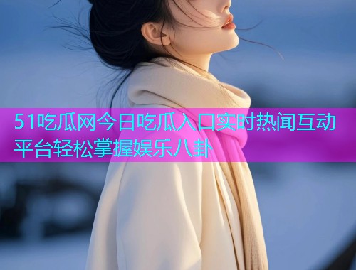 51吃瓜网今日吃瓜入口实时热闻互动平台轻松掌握娱乐八卦