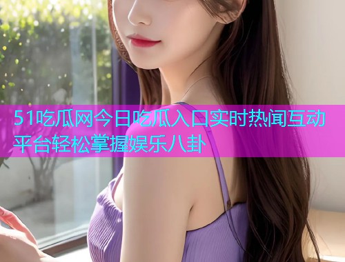 51吃瓜网今日吃瓜入口实时热闻互动平台轻松掌握娱乐八卦
